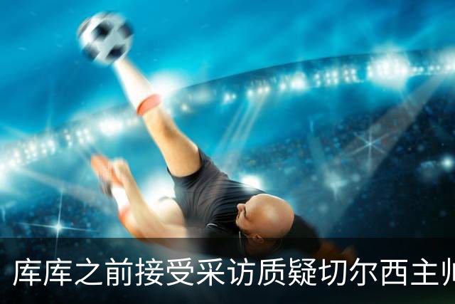 库库之前接受采访质疑切尔西主帅和引援选择 赛季结束加盟皇马